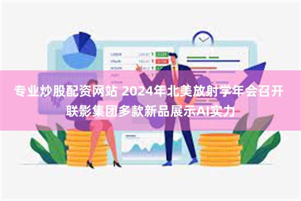 专业炒股配资网站 2024年北美放射学年会召开 联影集团多款新品展示AI实力