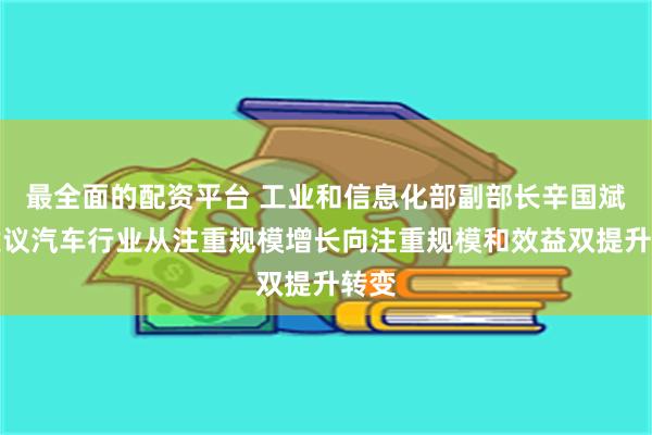 最全面的配资平台 工业和信息化部副部长辛国斌：建议汽车行业从注重规模增长向注重规模和效益双提升转变
