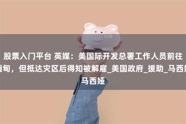 股票入门平台 英媒：美国际开发总署工作人员前往缅甸，但抵达灾区后得知被解雇_美国政府_援助_马西娅