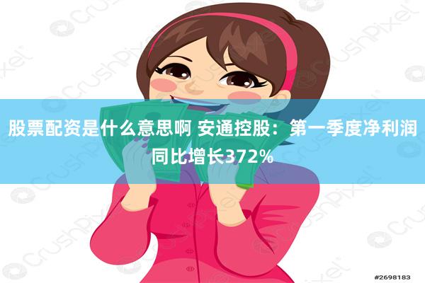 股票配资是什么意思啊 安通控股：第一季度净利润同比增长372%