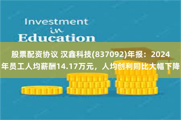 股票配资协议 汉鑫科技(837092)年报：2024年员工人均薪酬14.17万元，人均创利同比大幅下降