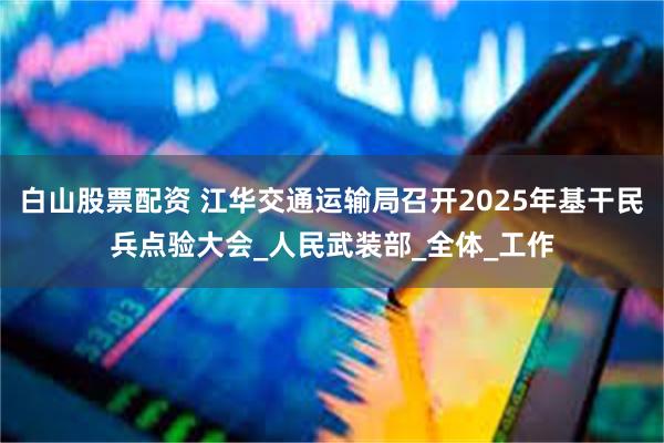 白山股票配资 江华交通运输局召开2025年基干民兵点验大会_人民武装部_全体_工作