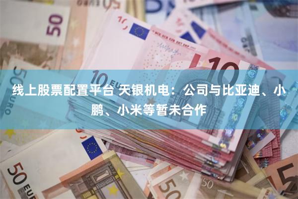 线上股票配置平台 天银机电：公司与比亚迪、小鹏、小米等暂未合作