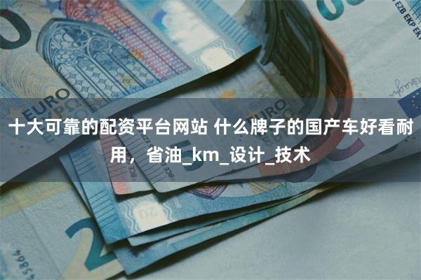 十大可靠的配资平台网站 什么牌子的国产车好看耐用，省油_km_设计_技术