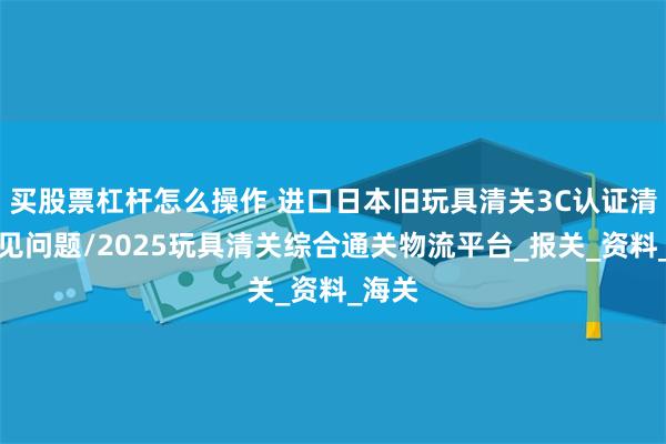 买股票杠杆怎么操作 进口日本旧玩具清关3C认证清关常见问题/2025玩具清关综合通关物流平台_报关_资料_海关