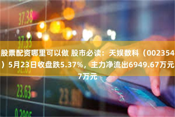 股票配资哪里可以做 股市必读：天娱数科（002354）5月23日收盘跌5.37%，主力净流出6949.67万元