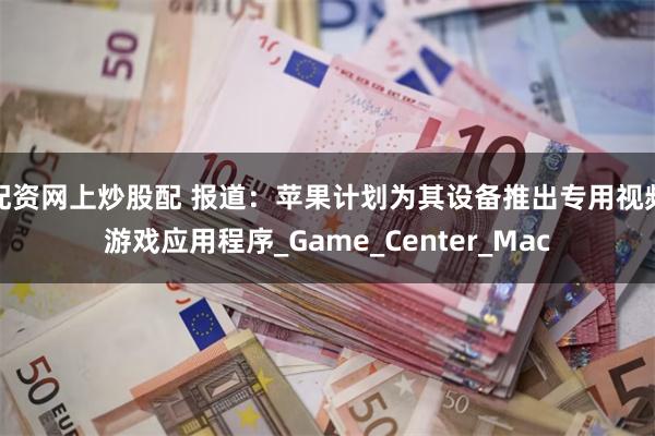 配资网上炒股配 报道：苹果计划为其设备推出专用视频游戏应用程序_Game_Center_Mac