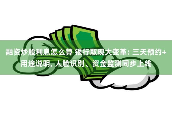 融资炒股利息怎么算 银行取现大变革: 三天预约+用途说明, 人脸识别、资金监测同步上线