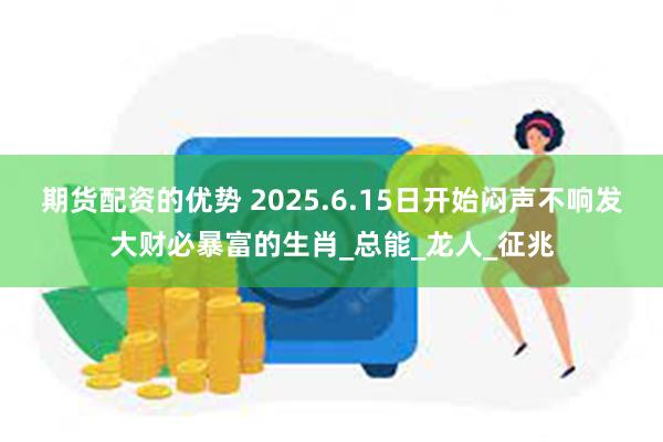 期货配资的优势 2025.6.15日开始闷声不响发大财必暴富的生肖_总能_龙人_征兆