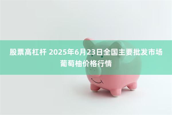 股票高杠杆 2025年6月23日全国主要批发市场葡萄柚价格行情