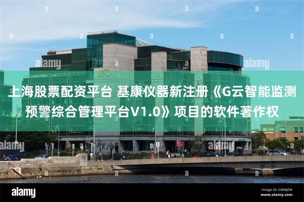 上海股票配资平台 基康仪器新注册《G云智能监测预警综合管理平台V1.0》项目的软件著作权