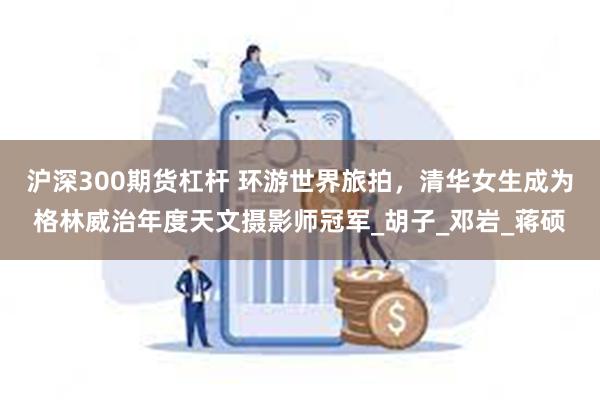 沪深300期货杠杆 环游世界旅拍，清华女生成为格林威治年度天文摄影师冠军_胡子_邓岩_蒋硕