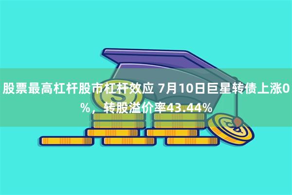 股票最高杠杆股市杠杆效应 7月10日巨星转债上涨0%，转股溢价率43.44%