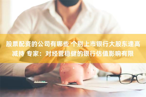 股票配资的公司有哪些 个别上市银行大股东逢高减持 专家：对经营稳健的银行估值影响有限