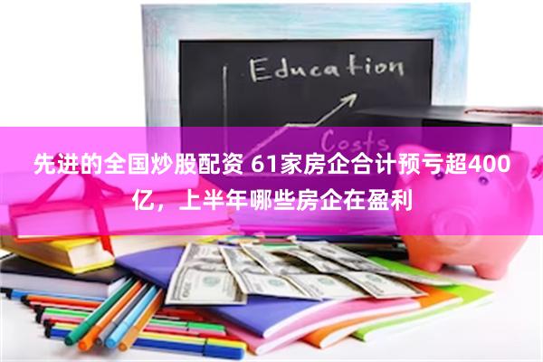 先进的全国炒股配资 61家房企合计预亏超400亿，上半年哪些房企在盈利