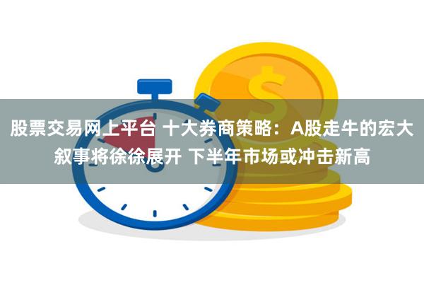 股票交易网上平台 十大券商策略：A股走牛的宏大叙事将徐徐展开 下半年市场或冲击新高