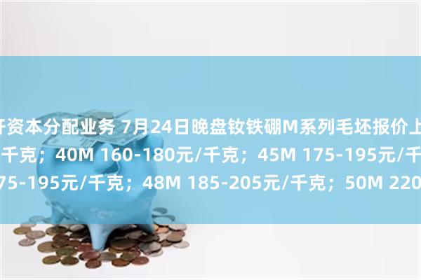 杠杆资本分配业务 7月24日晚盘钕铁硼M系列毛坯报价上调：35M 150-170元/千克；40M 160-180元/千克；45M 175-195元/千克；48M 185-205元/千克；50M 220-240元/千克。