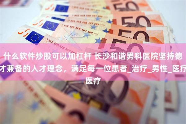 什么软件炒股可以加杠杆 长沙和谐男科医院坚持德才兼备的人才理念，满足每一位患者_治疗_男性_医疗