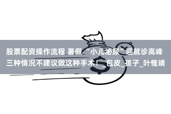 股票配资操作流程 暑假 “小儿泌尿”迎就诊高峰 三种情况不建议做这种手术！_包皮_孩子_叶惟靖