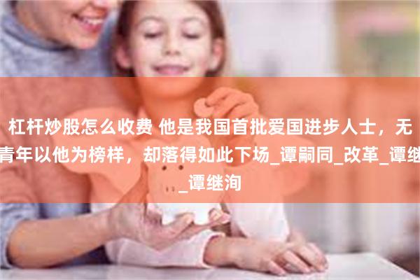 杠杆炒股怎么收费 他是我国首批爱国进步人士，无数青年以他为榜样，却落得如此下场_谭嗣同_改革_谭继洵