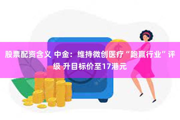 股票配资含义 中金：维持微创医疗“跑赢行业”评级 升目标价至17港元