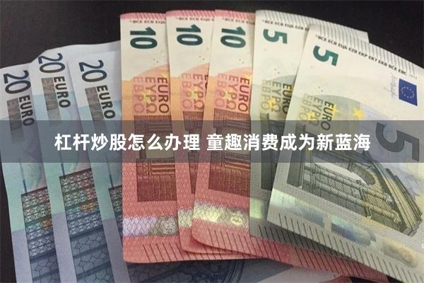 杠杆炒股怎么办理 童趣消费成为新蓝海