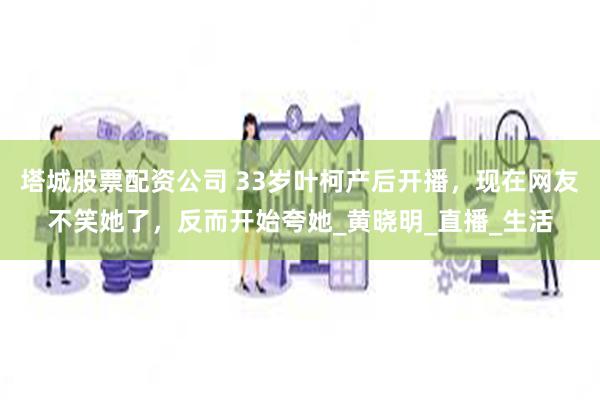 塔城股票配资公司 33岁叶柯产后开播，现在网友不笑她了，反而开始夸她_黄晓明_直播_生活