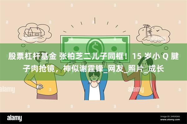 股票杠杆基金 张柏芝二儿子同框！15 岁小 Q 腱子肉抢镜，神似谢霆锋_网友_照片_成长