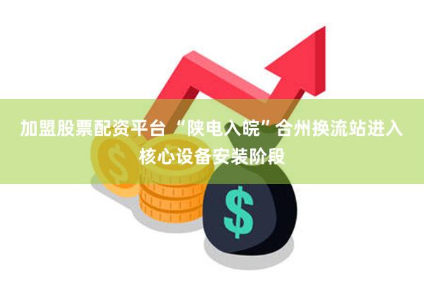 加盟股票配资平台 “陕电入皖”合州换流站进入核心设备安装阶段