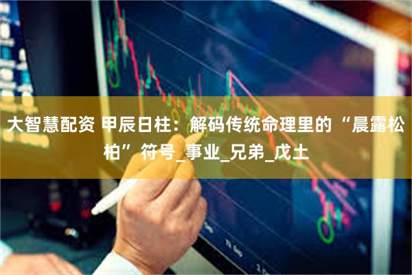 大智慧配资 甲辰日柱：解码传统命理里的 “晨露松柏” 符号_事业_兄弟_戊土