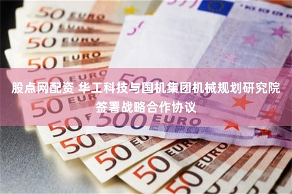 股点网配资 华工科技与国机集团机械规划研究院签署战略合作协议