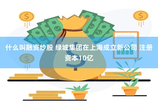 什么叫融资炒股 绿城集团在上海成立新公司 注册资本10亿