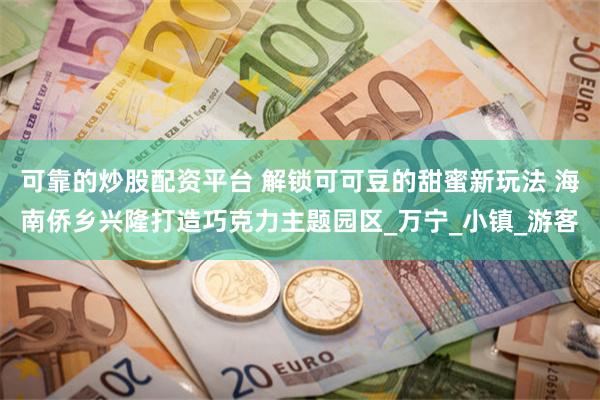 可靠的炒股配资平台 解锁可可豆的甜蜜新玩法 海南侨乡兴隆打造巧克力主题园区_万宁_小镇_游客