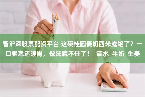 智沪深股票配资平台 这碗桂圆姜奶西米露绝了？一口驱寒还暖胃，做法藏不住了！_清水_牛奶_生姜
