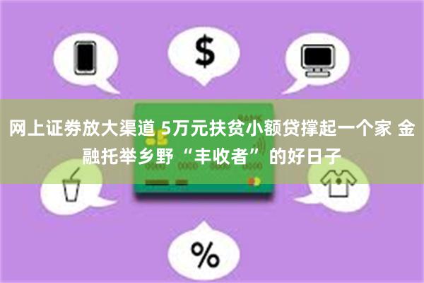 网上证劵放大渠道 5万元扶贫小额贷撑起一个家 金融托举乡野 “丰收者” 的好日子