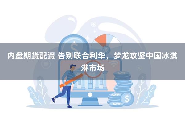 内盘期货配资 告别联合利华，梦龙攻坚中国冰淇淋市场